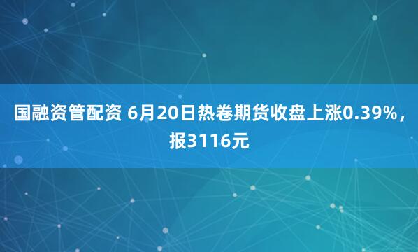 国融资管配资 6月20日热卷期货收盘上涨0.39%，报3116元