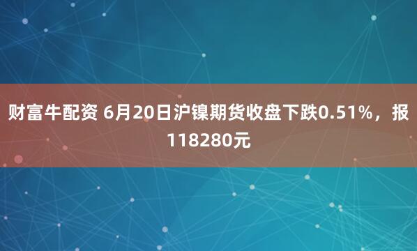 财富牛配资 6月20日沪镍期货收盘下跌0.51%，报118280元