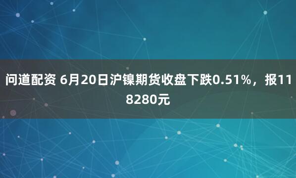 问道配资 6月20日沪镍期货收盘下跌0.51%，报118280元