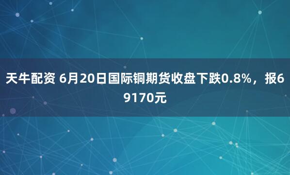 天牛配资 6月20日国际铜期货收盘下跌0.8%，报69170元