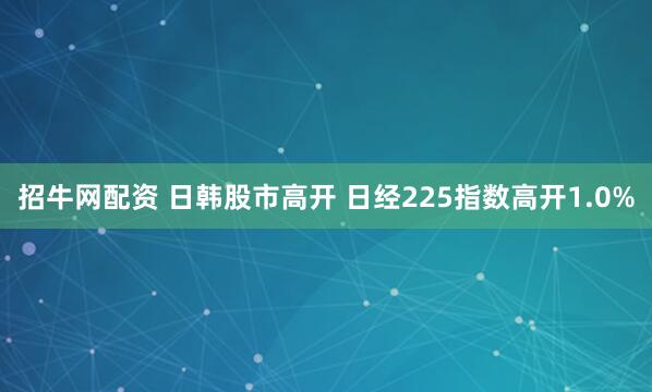 招牛网配资 日韩股市高开 日经225指数高开1.0%