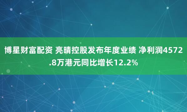 博星财富配资 亮晴控股发布年度业绩 净利润4572.8万港元同比增长12.2%