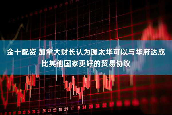 金十配资 加拿大财长认为渥太华可以与华府达成比其他国家更好的贸易协议