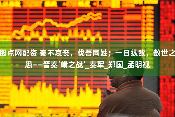 股点网配资 秦不哀丧，伐吾同姓；一日纵敌，数世之患——晋秦‘崤之战’_秦军_郑国_孟明视