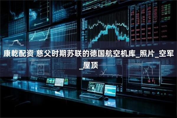 康乾配资 慈父时期苏联的德国航空机库_照片_空军_屋顶