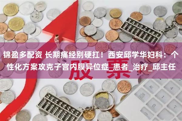 锦盈多配资 长期痛经别硬扛！西安邱学华妇科：个性化方案攻克子宫内膜异位症_患者_治疗_邱主任