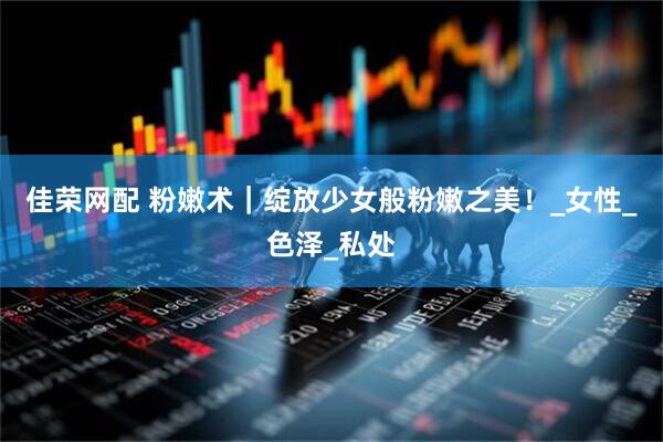 佳荣网配 粉嫩术｜绽放少女般粉嫩之美！_女性_色泽_私处