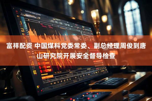富祥配资 中国煤科党委常委、副总经理周俊到唐山研究院开展安全督导检查
