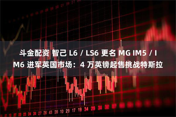 斗金配资 智己 L6 / LS6 更名 MG IM5 / IM6 进军英国市场：4 万英镑起售挑战特斯拉