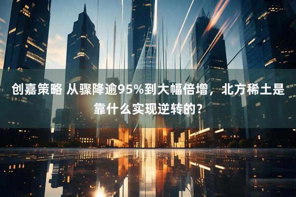 创嘉策略 从骤降逾95%到大幅倍增，北方稀土是靠什么实现逆转的？