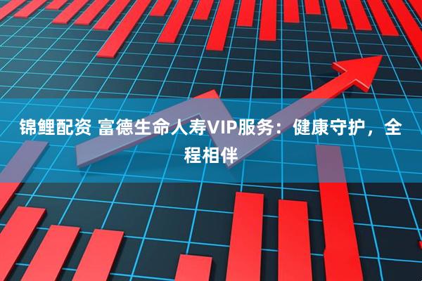 锦鲤配资 富德生命人寿VIP服务：健康守护，全程相伴