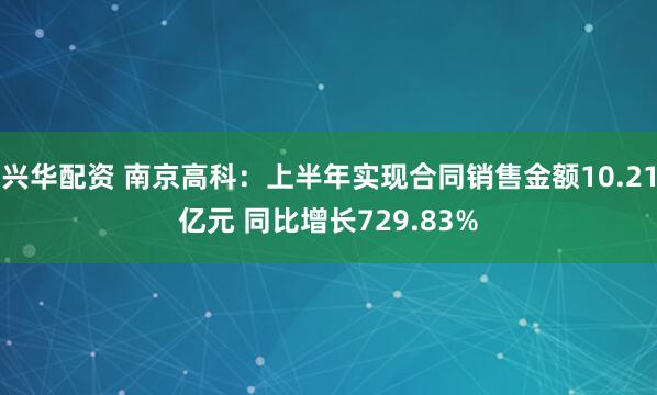 兴华配资 南京高科：上半年实现合同销售金额10.21亿元 同比增长729.83%