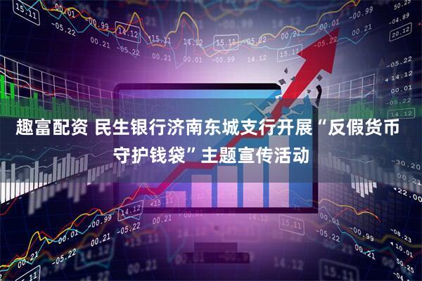 趣富配资 民生银行济南东城支行开展“反假货币 守护钱袋”主题宣传活动