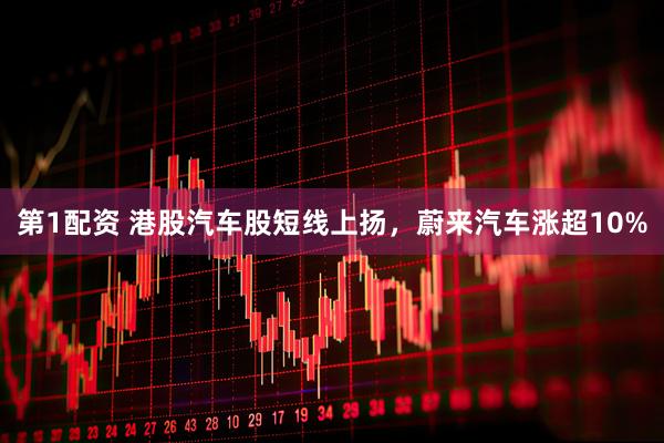 第1配资 港股汽车股短线上扬，蔚来汽车涨超10%