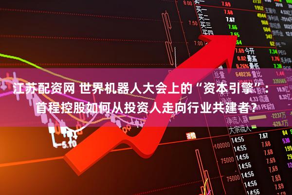 江苏配资网 世界机器人大会上的“资本引擎”： 首程控股如何从投资人走向行业共建者？