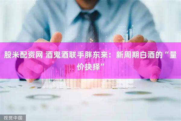 股米配资网 酒鬼酒联手胖东来：新周期白酒的“量价抉择”