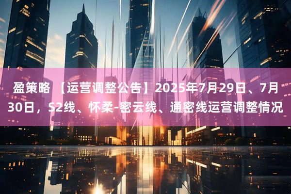 盈策略 【运营调整公告】2025年7月29日、7月30日，S2线、怀柔-密云线、通密线运营调整情况
