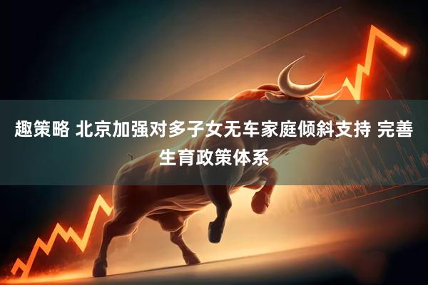 趣策略 北京加强对多子女无车家庭倾斜支持 完善生育政策体系