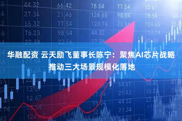 华融配资 云天励飞董事长陈宁：聚焦AI芯片战略 推动三大场景规模化落地