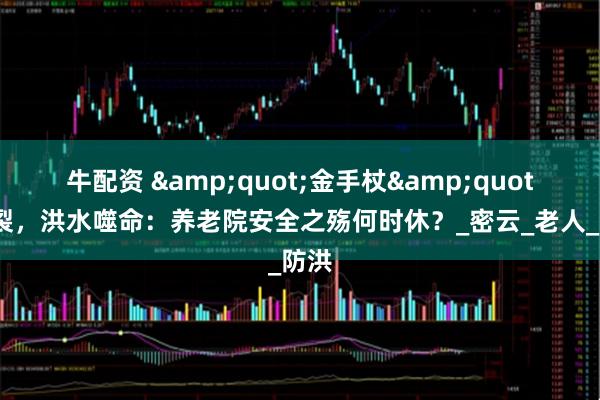 牛配资 &quot;金手杖&quot;断裂，洪水噬命：养老院安全之殇何时休？_密云_老人_防洪