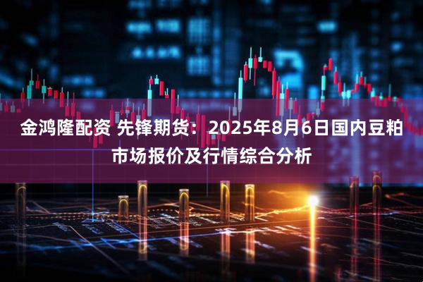 金鸿隆配资 先锋期货：2025年8月6日国内豆粕市场报价及行情综合分析