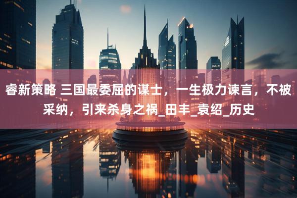 睿新策略 三国最委屈的谋士，一生极力谏言，不被采纳，引来杀身之祸_田丰_袁绍_历史