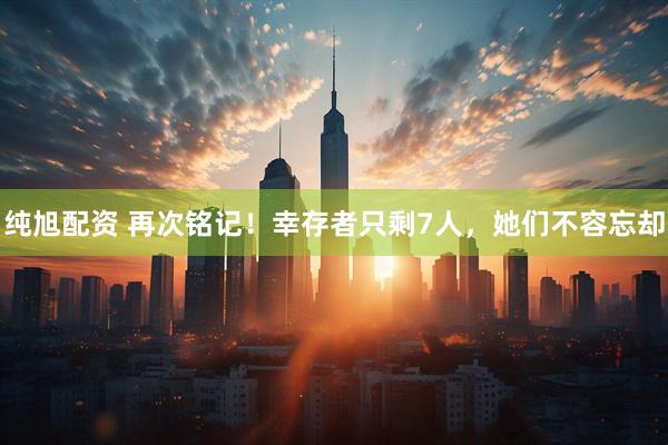 纯旭配资 再次铭记！幸存者只剩7人，她们不容忘却