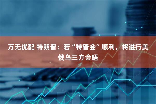 万无优配 特朗普：若“特普会”顺利，将进行美俄乌三方会晤