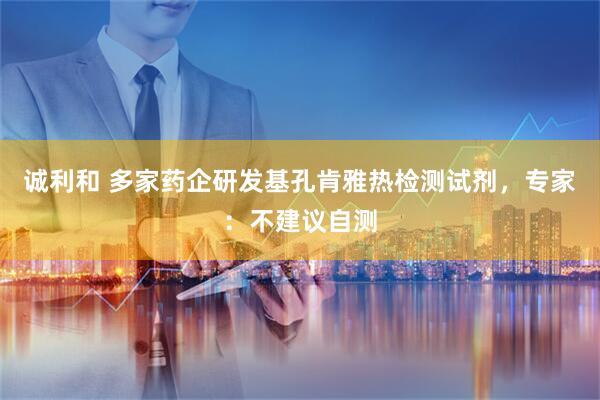 诚利和 多家药企研发基孔肯雅热检测试剂，专家：不建议自测